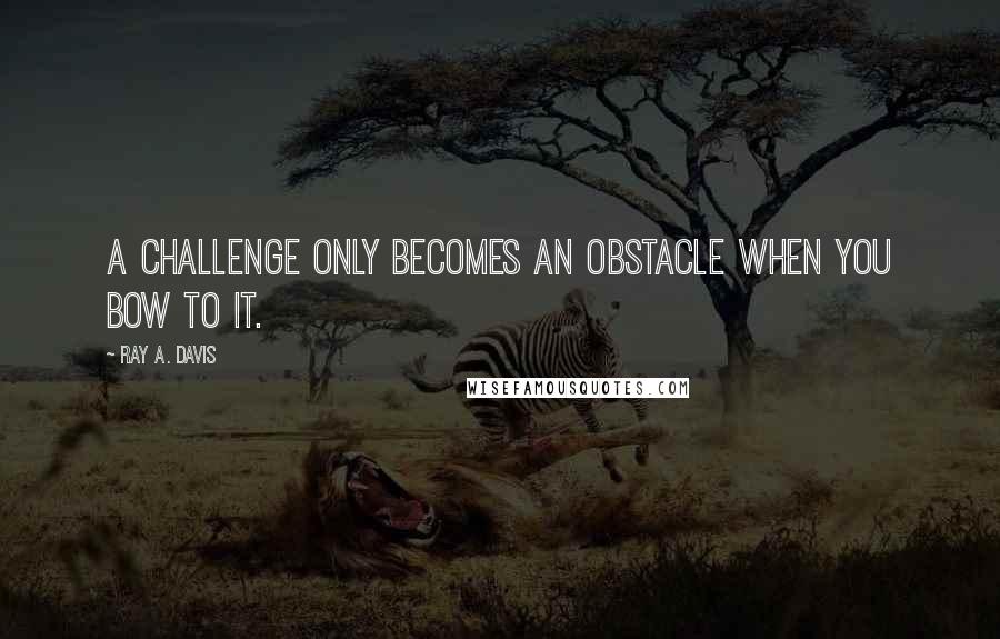 Ray A. Davis Quotes: A challenge only becomes an obstacle when you bow to it.