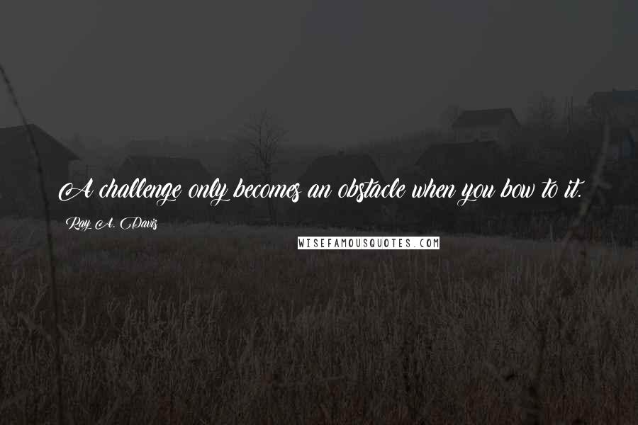 Ray A. Davis Quotes: A challenge only becomes an obstacle when you bow to it.