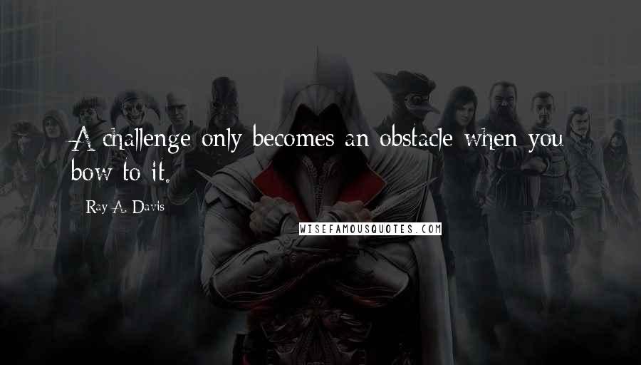 Ray A. Davis Quotes: A challenge only becomes an obstacle when you bow to it.