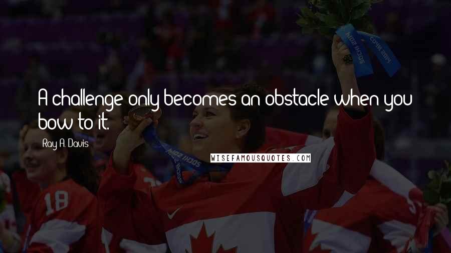 Ray A. Davis Quotes: A challenge only becomes an obstacle when you bow to it.