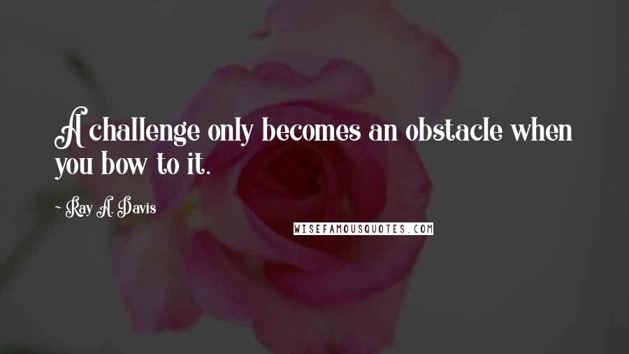 Ray A. Davis Quotes: A challenge only becomes an obstacle when you bow to it.