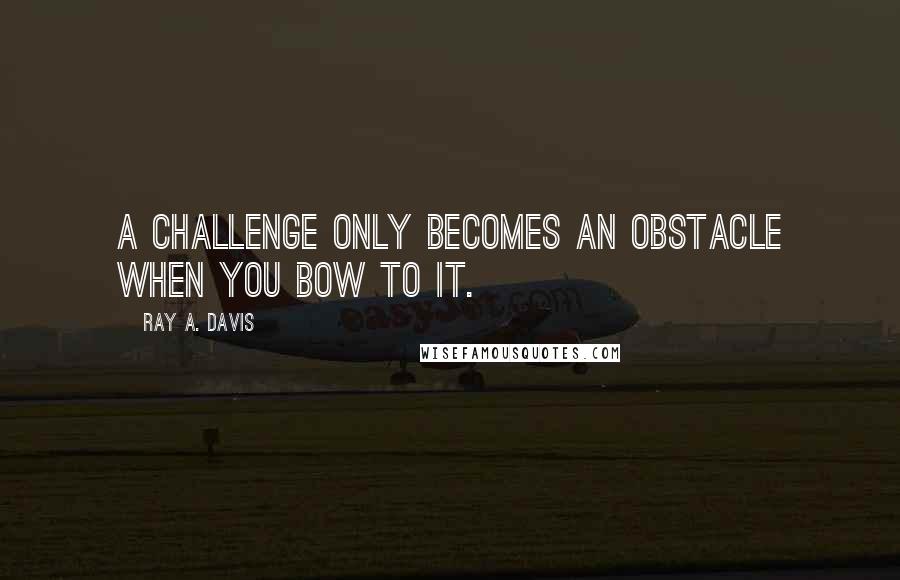 Ray A. Davis Quotes: A challenge only becomes an obstacle when you bow to it.