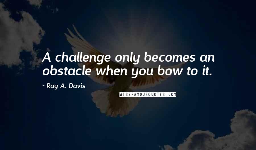 Ray A. Davis Quotes: A challenge only becomes an obstacle when you bow to it.