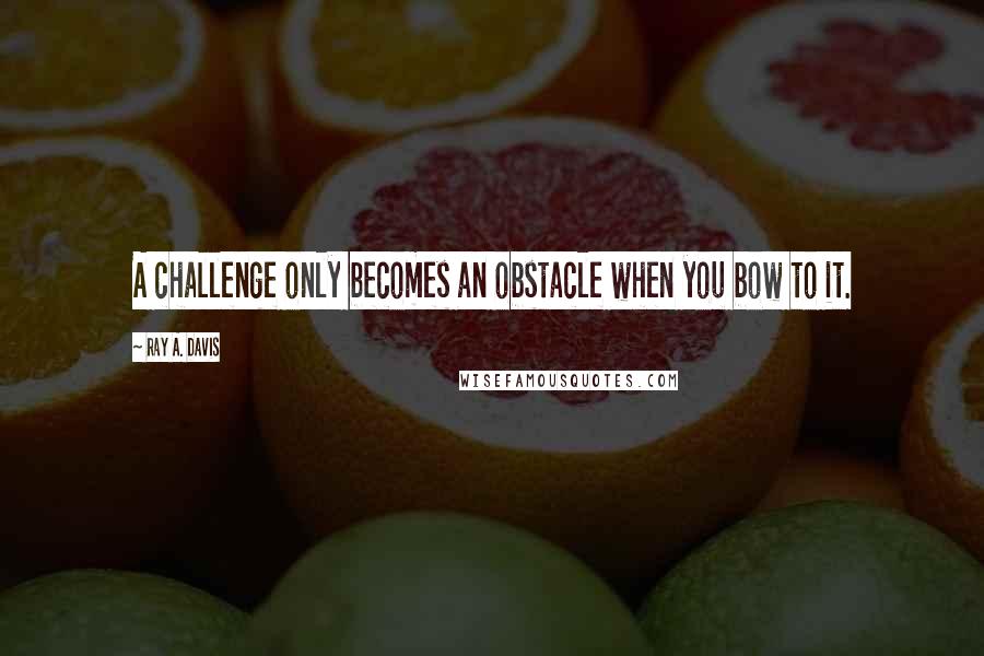 Ray A. Davis Quotes: A challenge only becomes an obstacle when you bow to it.