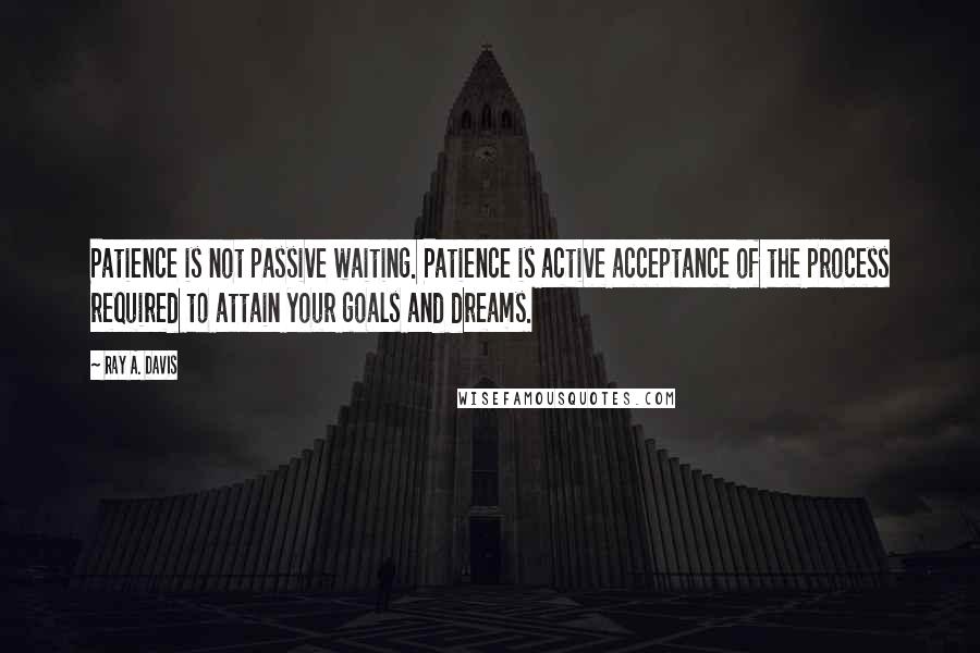 Ray A. Davis Quotes: Patience is not passive waiting. Patience is active acceptance of the process required to attain your goals and dreams.