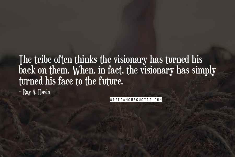 Ray A. Davis Quotes: The tribe often thinks the visionary has turned his back on them. When, in fact, the visionary has simply turned his face to the future.