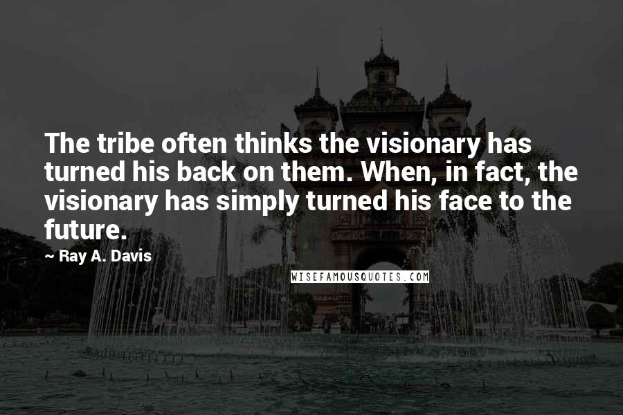 Ray A. Davis Quotes: The tribe often thinks the visionary has turned his back on them. When, in fact, the visionary has simply turned his face to the future.