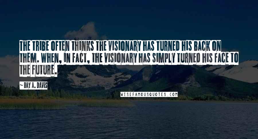 Ray A. Davis Quotes: The tribe often thinks the visionary has turned his back on them. When, in fact, the visionary has simply turned his face to the future.