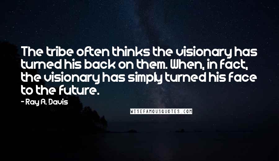 Ray A. Davis Quotes: The tribe often thinks the visionary has turned his back on them. When, in fact, the visionary has simply turned his face to the future.