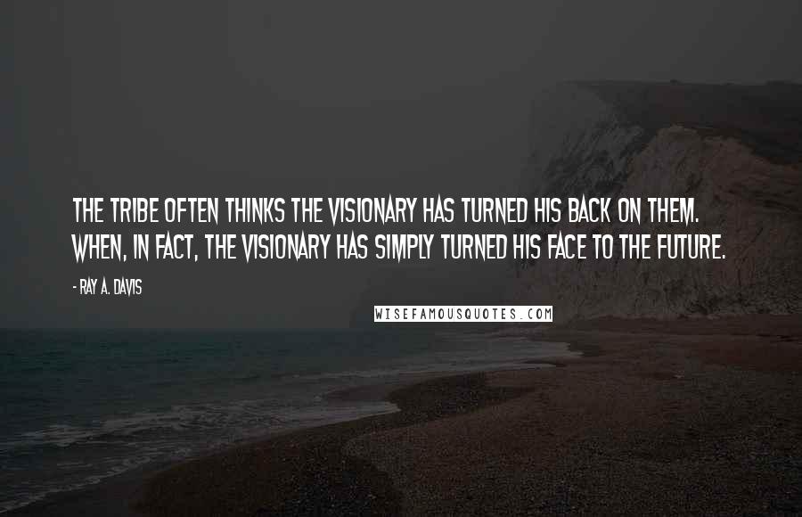 Ray A. Davis Quotes: The tribe often thinks the visionary has turned his back on them. When, in fact, the visionary has simply turned his face to the future.