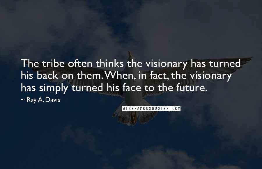 Ray A. Davis Quotes: The tribe often thinks the visionary has turned his back on them. When, in fact, the visionary has simply turned his face to the future.