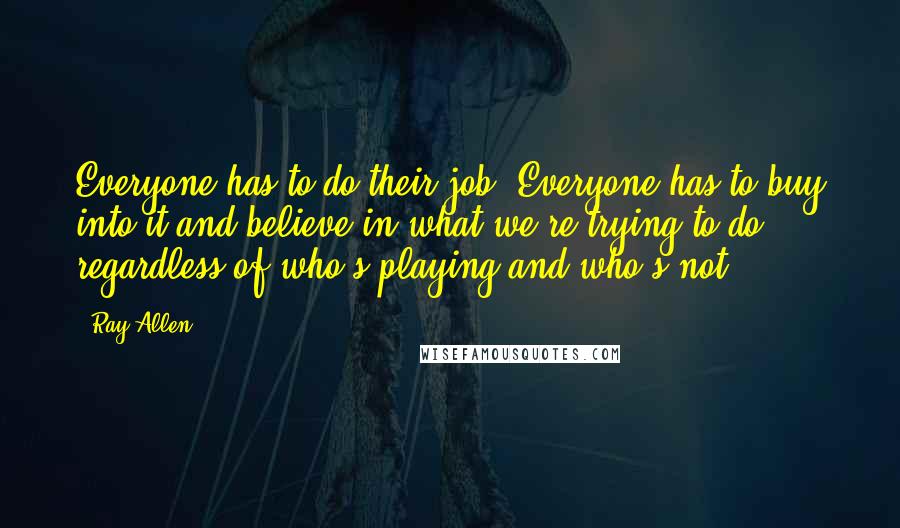 Ray Allen Quotes: Everyone has to do their job. Everyone has to buy into it and believe in what we're trying to do regardless of who's playing and who's not.