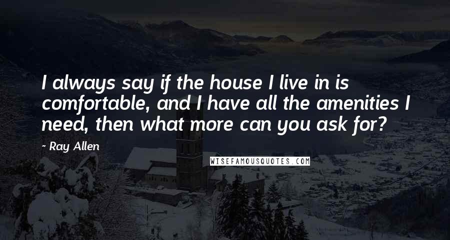 Ray Allen Quotes: I always say if the house I live in is comfortable, and I have all the amenities I need, then what more can you ask for?