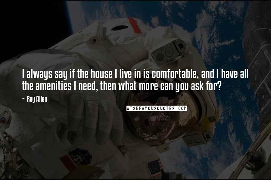 Ray Allen Quotes: I always say if the house I live in is comfortable, and I have all the amenities I need, then what more can you ask for?