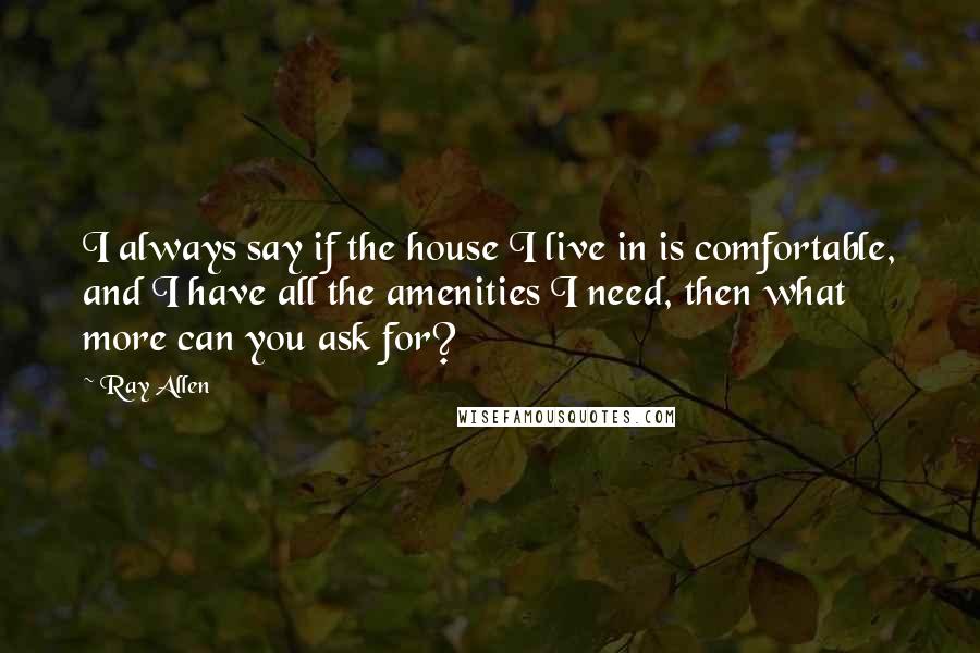 Ray Allen Quotes: I always say if the house I live in is comfortable, and I have all the amenities I need, then what more can you ask for?