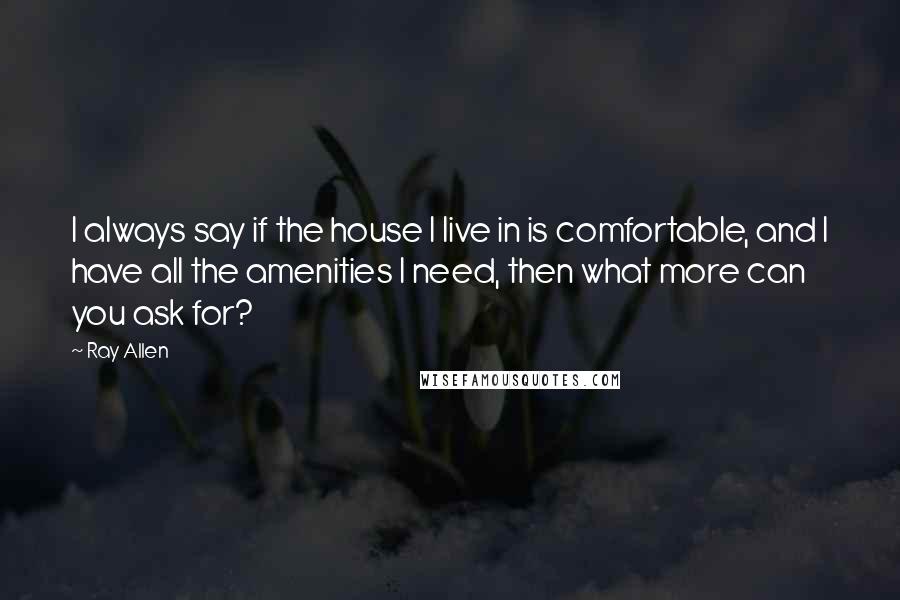 Ray Allen Quotes: I always say if the house I live in is comfortable, and I have all the amenities I need, then what more can you ask for?