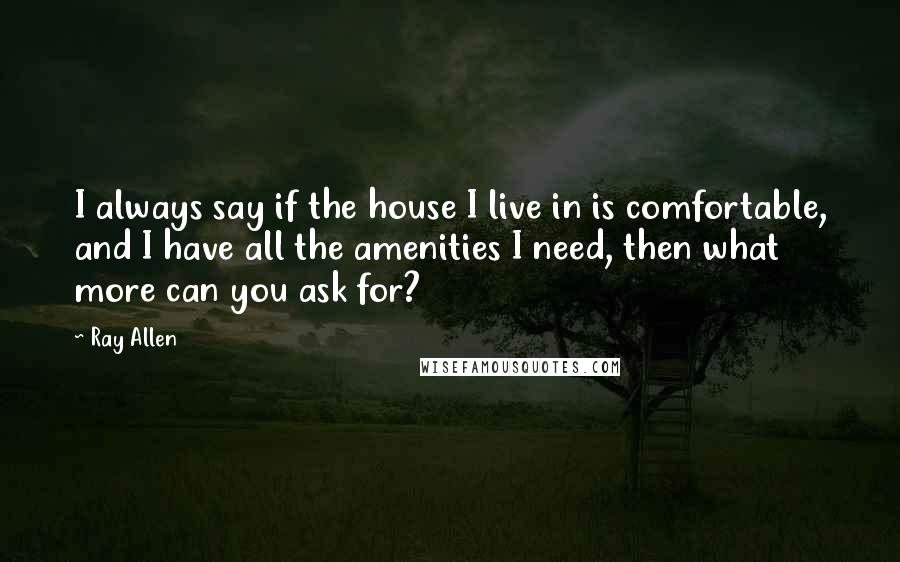 Ray Allen Quotes: I always say if the house I live in is comfortable, and I have all the amenities I need, then what more can you ask for?