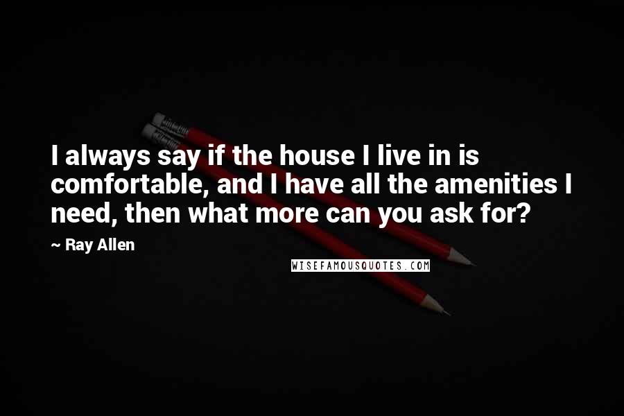 Ray Allen Quotes: I always say if the house I live in is comfortable, and I have all the amenities I need, then what more can you ask for?