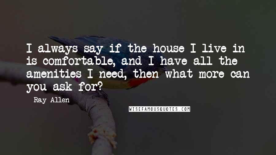 Ray Allen Quotes: I always say if the house I live in is comfortable, and I have all the amenities I need, then what more can you ask for?