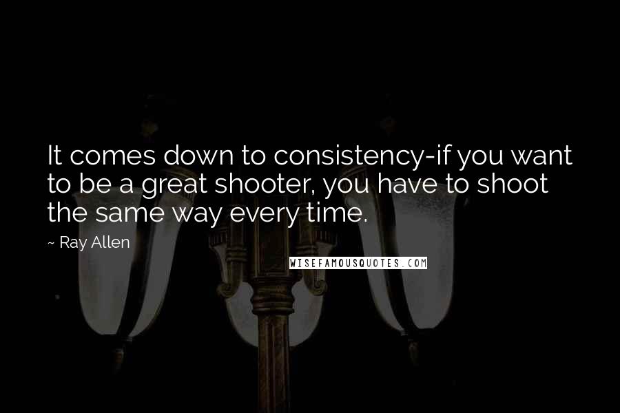 Ray Allen Quotes: It comes down to consistency-if you want to be a great shooter, you have to shoot the same way every time.