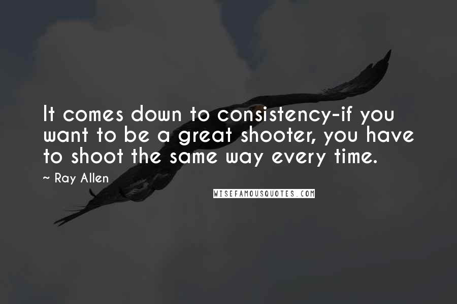 Ray Allen Quotes: It comes down to consistency-if you want to be a great shooter, you have to shoot the same way every time.