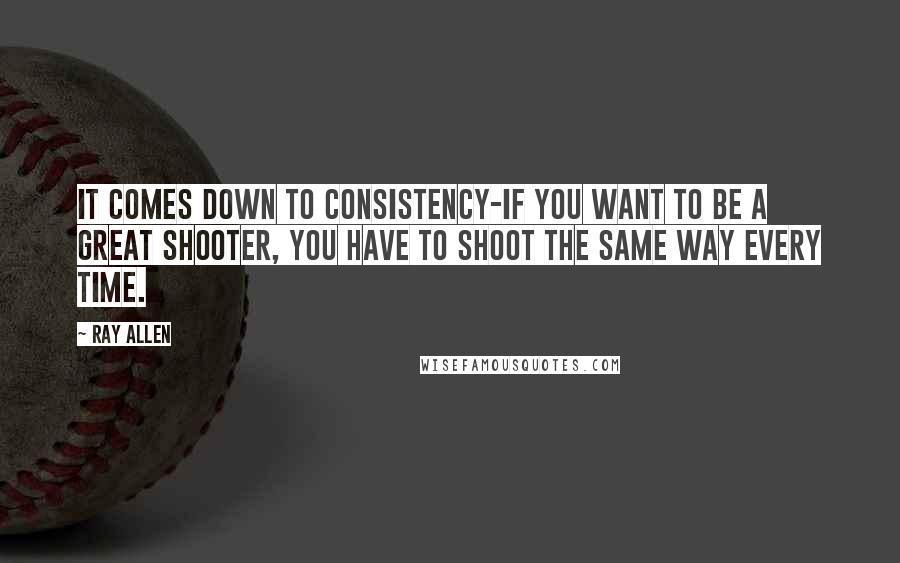 Ray Allen Quotes: It comes down to consistency-if you want to be a great shooter, you have to shoot the same way every time.