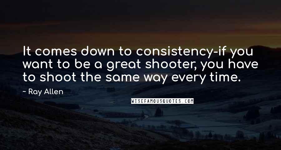 Ray Allen Quotes: It comes down to consistency-if you want to be a great shooter, you have to shoot the same way every time.