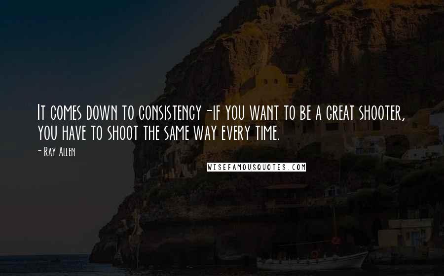 Ray Allen Quotes: It comes down to consistency-if you want to be a great shooter, you have to shoot the same way every time.