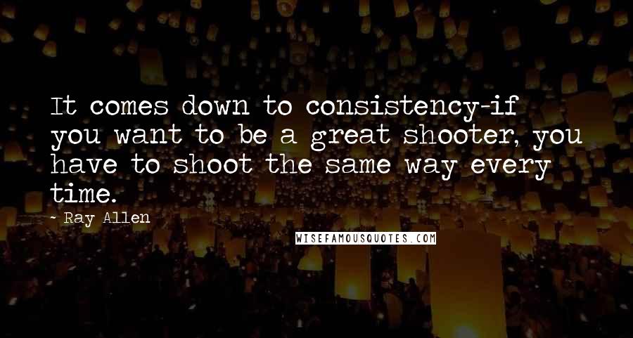 Ray Allen Quotes: It comes down to consistency-if you want to be a great shooter, you have to shoot the same way every time.