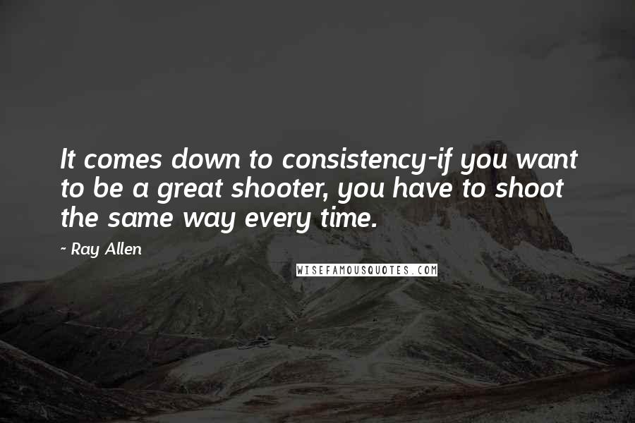 Ray Allen Quotes: It comes down to consistency-if you want to be a great shooter, you have to shoot the same way every time.