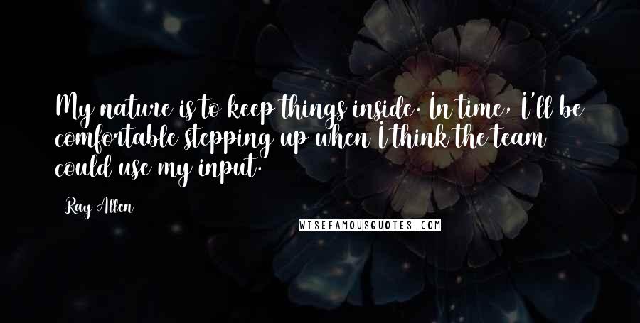 Ray Allen Quotes: My nature is to keep things inside. In time, I'll be comfortable stepping up when I think the team could use my input.