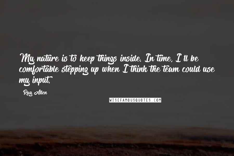 Ray Allen Quotes: My nature is to keep things inside. In time, I'll be comfortable stepping up when I think the team could use my input.