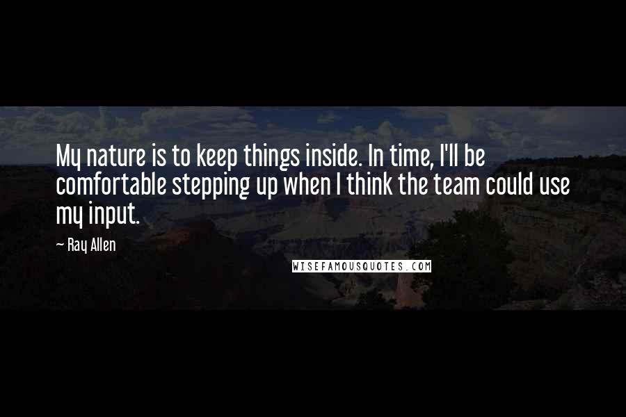 Ray Allen Quotes: My nature is to keep things inside. In time, I'll be comfortable stepping up when I think the team could use my input.