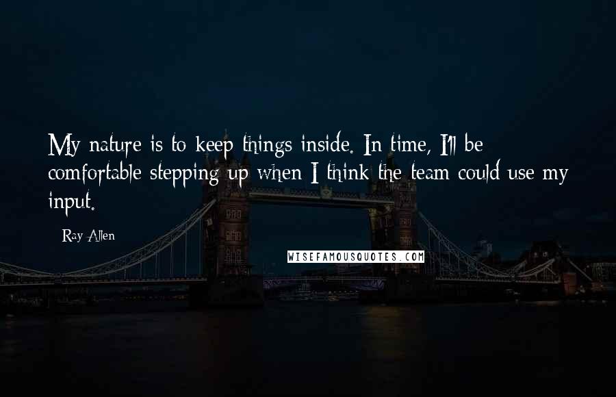 Ray Allen Quotes: My nature is to keep things inside. In time, I'll be comfortable stepping up when I think the team could use my input.