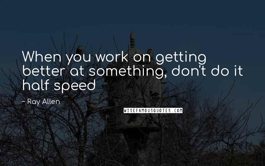 Ray Allen Quotes: When you work on getting better at something, don't do it half speed