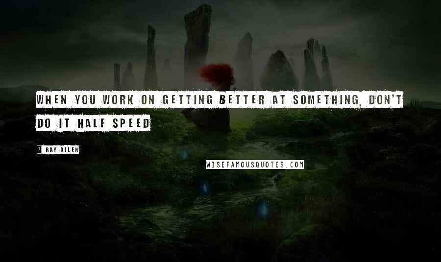 Ray Allen Quotes: When you work on getting better at something, don't do it half speed