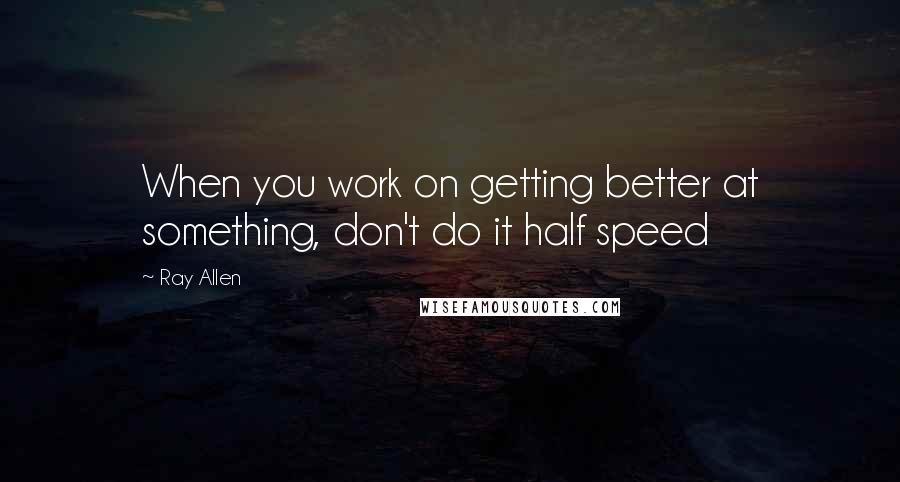 Ray Allen Quotes: When you work on getting better at something, don't do it half speed