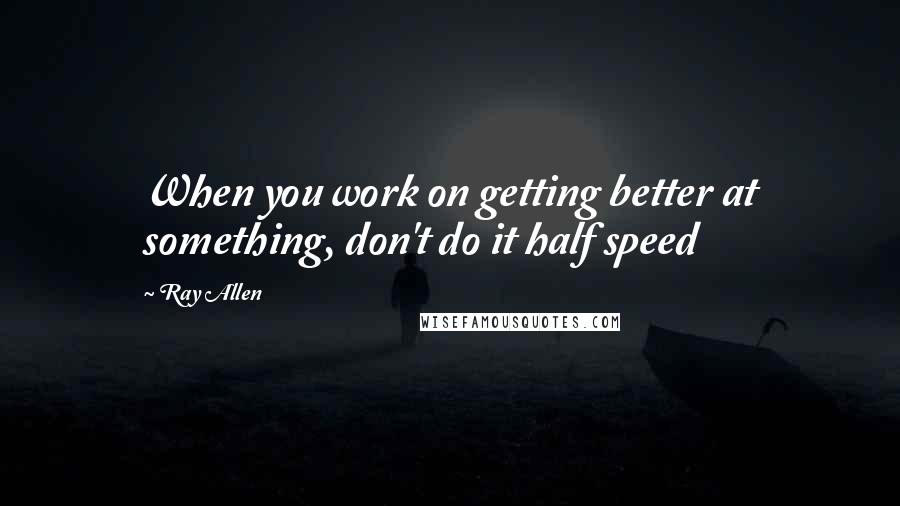 Ray Allen Quotes: When you work on getting better at something, don't do it half speed