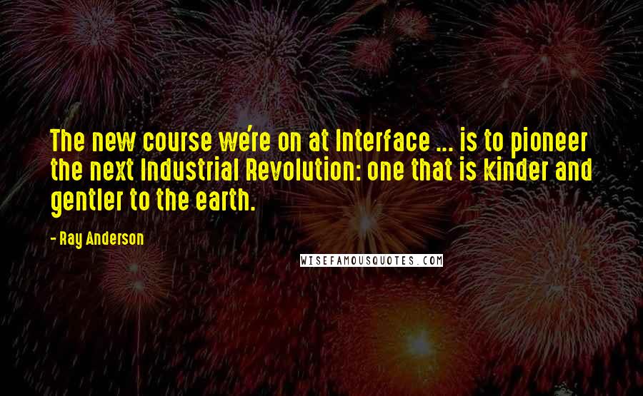 Ray Anderson Quotes: The new course we're on at Interface ... is to pioneer the next Industrial Revolution: one that is kinder and gentler to the earth.