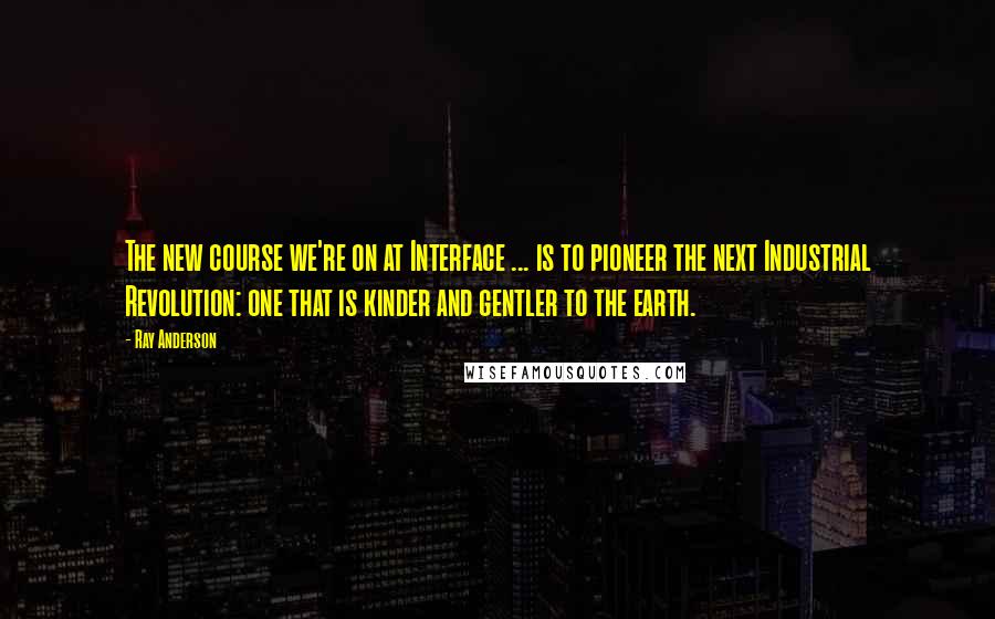 Ray Anderson Quotes: The new course we're on at Interface ... is to pioneer the next Industrial Revolution: one that is kinder and gentler to the earth.