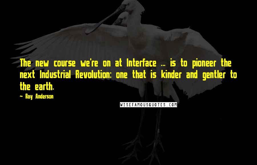 Ray Anderson Quotes: The new course we're on at Interface ... is to pioneer the next Industrial Revolution: one that is kinder and gentler to the earth.