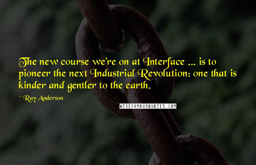 Ray Anderson Quotes: The new course we're on at Interface ... is to pioneer the next Industrial Revolution: one that is kinder and gentler to the earth.