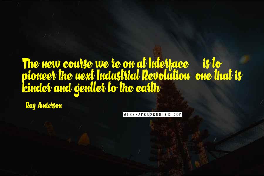 Ray Anderson Quotes: The new course we're on at Interface ... is to pioneer the next Industrial Revolution: one that is kinder and gentler to the earth.