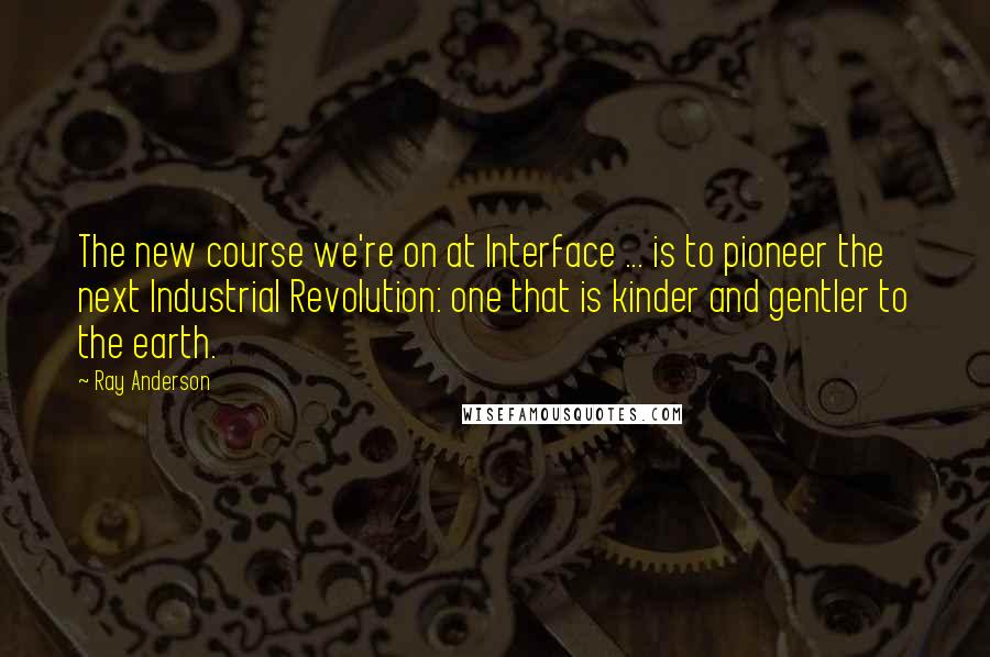 Ray Anderson Quotes: The new course we're on at Interface ... is to pioneer the next Industrial Revolution: one that is kinder and gentler to the earth.