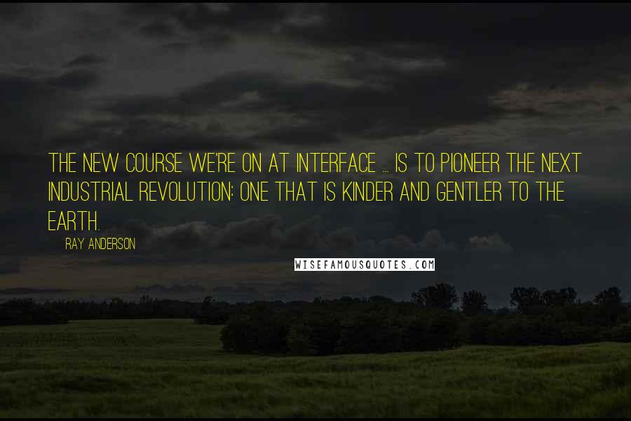 Ray Anderson Quotes: The new course we're on at Interface ... is to pioneer the next Industrial Revolution: one that is kinder and gentler to the earth.
