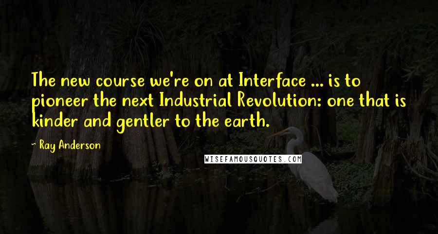 Ray Anderson Quotes: The new course we're on at Interface ... is to pioneer the next Industrial Revolution: one that is kinder and gentler to the earth.