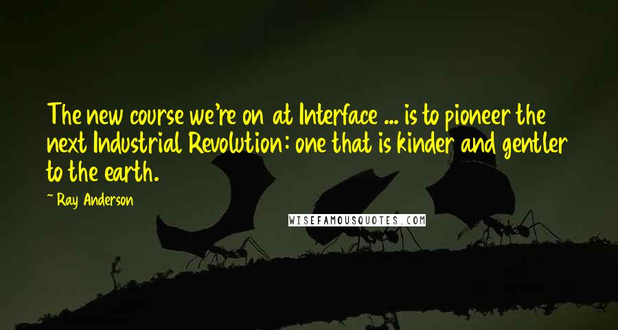 Ray Anderson Quotes: The new course we're on at Interface ... is to pioneer the next Industrial Revolution: one that is kinder and gentler to the earth.