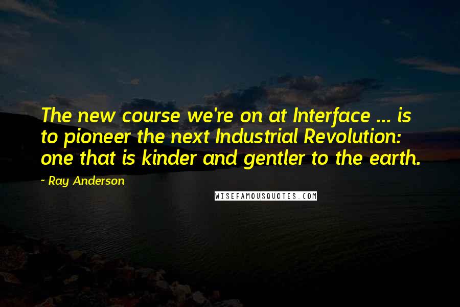Ray Anderson Quotes: The new course we're on at Interface ... is to pioneer the next Industrial Revolution: one that is kinder and gentler to the earth.