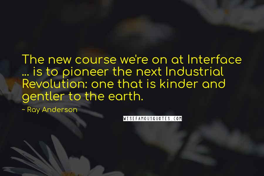 Ray Anderson Quotes: The new course we're on at Interface ... is to pioneer the next Industrial Revolution: one that is kinder and gentler to the earth.