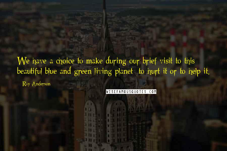 Ray Anderson Quotes: We have a choice to make during our brief visit to this beautiful blue and green living planet: to hurt it or to help it.